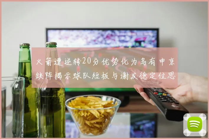 火箭遭逆转20分优势化为乌有申京缺阵揭示球队短板与谢泼德定位思考