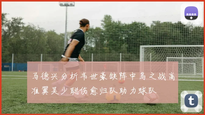 马德兴分析韦世豪缺阵中乌之战高准翼吴少聪伤愈归队助力球队