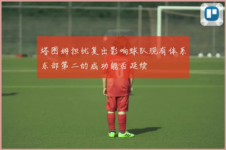 塔图姆担忧复出影响球队现有体系东部第二的成功能否延续
