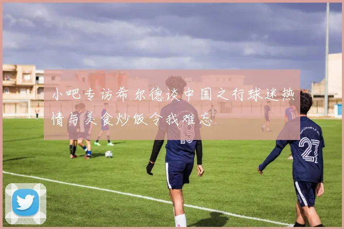 小吧专访希尔德谈中国之行球迷热情与美食炒饭令我难忘