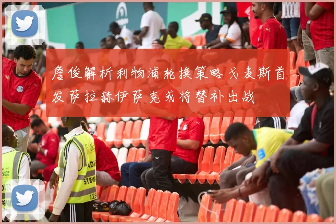 詹俊解析利物浦轮换策略戈麦斯首发萨拉赫伊萨克或将替补出战