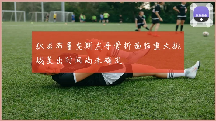 狄龙布鲁克斯左手骨折面临重大挑战复出时间尚未确定