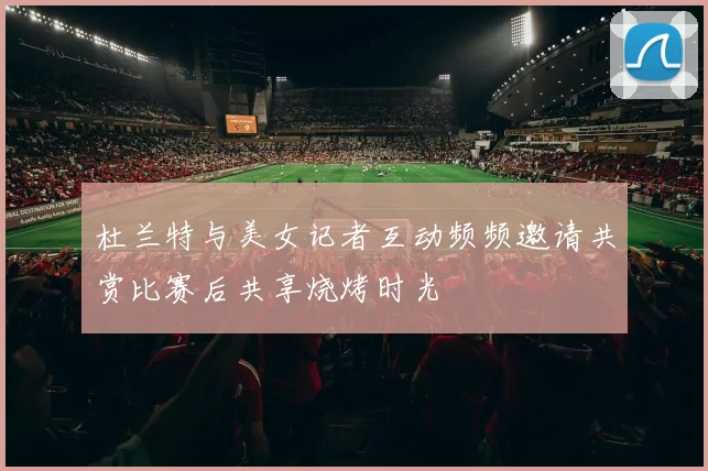 杜兰特与美女记者互动频频邀请共赏比赛后共享烧烤时光