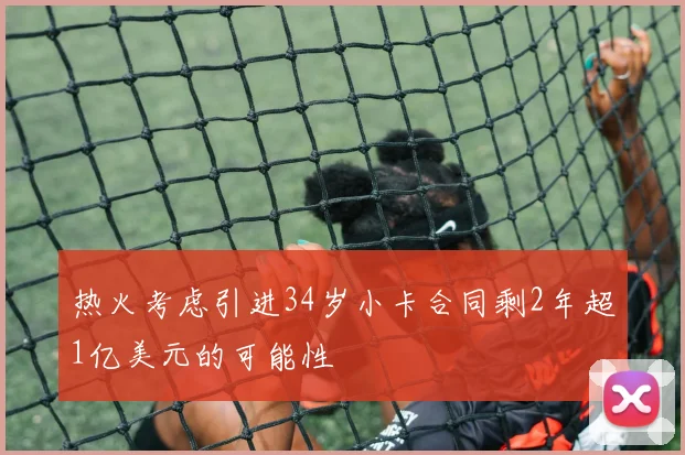 热火考虑引进34岁小卡合同剩2年超1亿美元的可能性