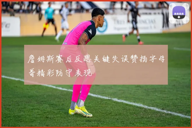 詹姆斯赛后反思关键失误赞扬字母哥精彩防守表现
