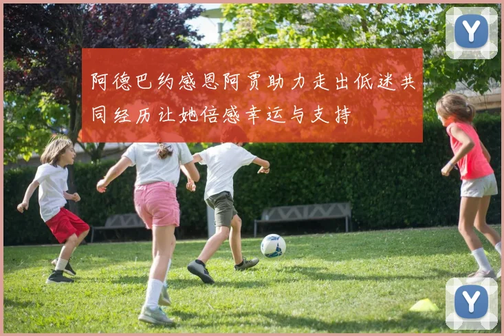 阿德巴约感恩阿贾助力走出低迷共同经历让她倍感幸运与支持